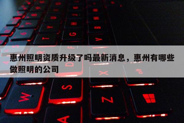 惠州照明资质升级了吗最新消息，惠州有哪些做照明的公司