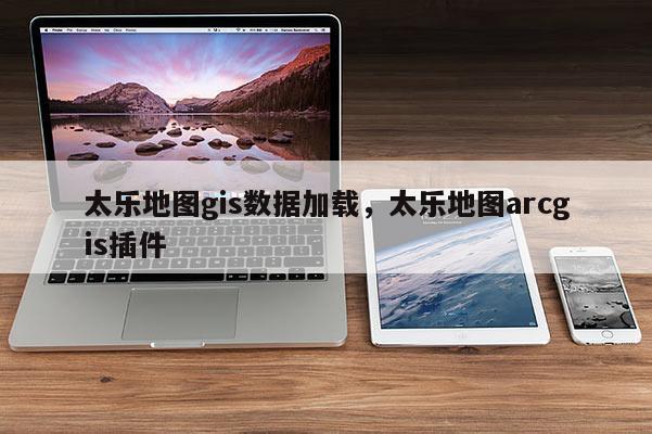 太乐地图gis数据加载，太乐地图arcgis插件