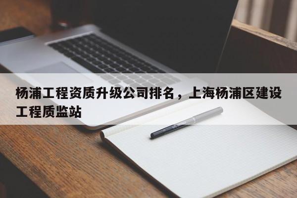 杨浦工程资质升级公司排名，上海杨浦区建设工程质监站