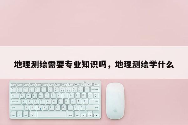 地理测绘需要专业知识吗，地理测绘学什么