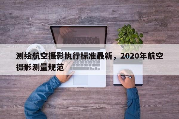 测绘航空摄影执行标准最新，2020年航空摄影测量规范