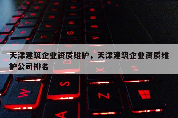 天津建筑企业资质维护，天津建筑企业资质维护公司排名