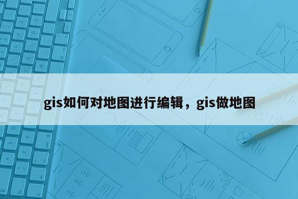 gis如何对地图进行编辑，gis做地图