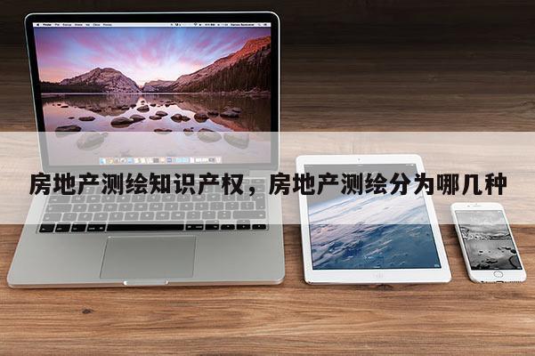 房地产测绘知识产权，房地产测绘分为哪几种
