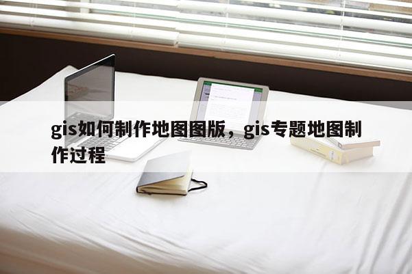 gis如何制作地图图版，gis专题地图制作过程