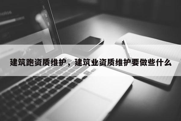 建筑跑资质维护，建筑业资质维护要做些什么