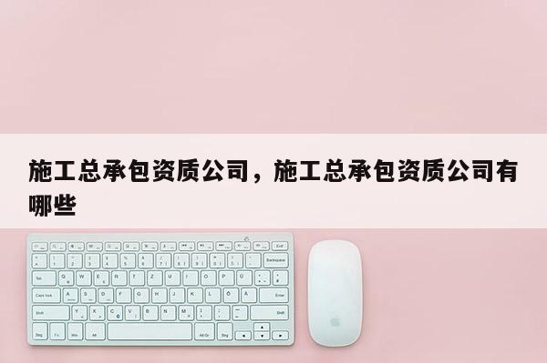 施工总承包资质公司，施工总承包资质公司有哪些