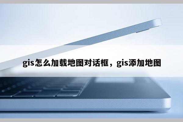 gis怎么加载地图对话框，gis添加地图