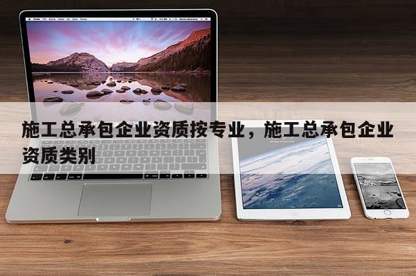 施工总承包企业资质按专业，施工总承包企业资质类别