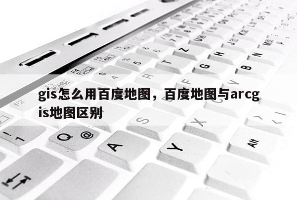 gis怎么用百度地图，百度地图与arcgis地图区别