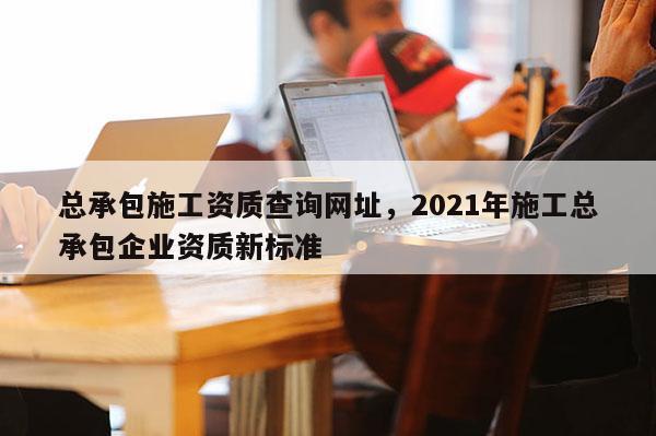 总承包施工资质查询网址，2021年施工总承包企业资质新标准