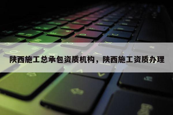 陕西施工总承包资质机构,陕西施工资质办理 陕西施工总承包资质机构,陕西施工资质办理