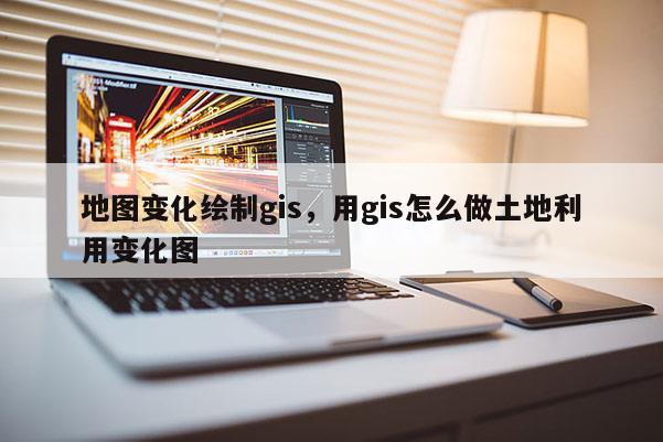 地图变化绘制gis，用gis怎么做土地利用变化图