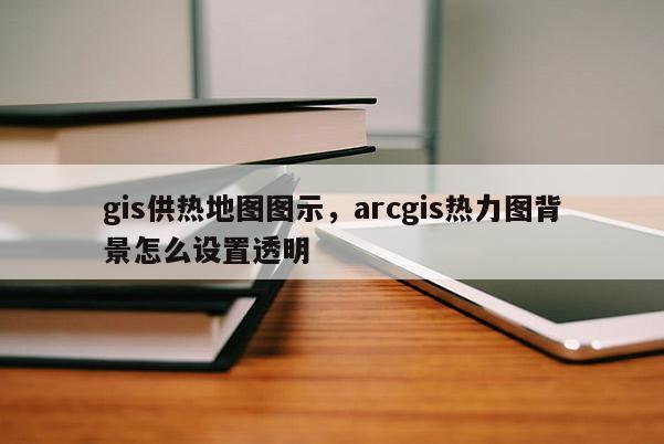 gis供热地图图示，arcgis热力图背景怎么设置透明