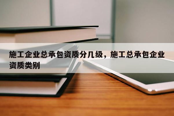 施工企业总承包资质分几级，施工总承包企业资质类别