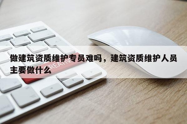 做建筑资质维护专员难吗，建筑资质维护人员主要做什么