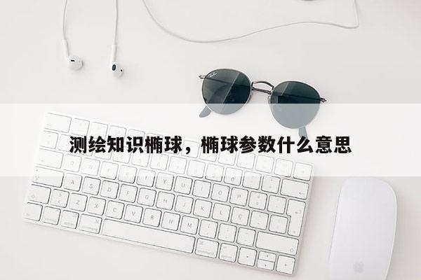 测绘知识椭球,椭球参数什么意思 测绘知识椭球,椭球参数什么意思