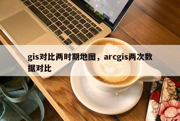 gis对比两时期地图，arcgis两次数据对比
