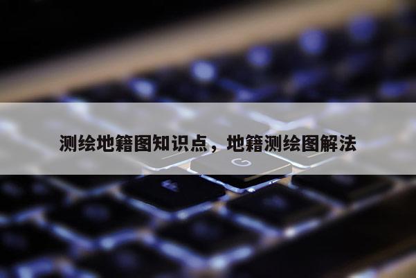 测绘地籍图知识点，地籍测绘图解法