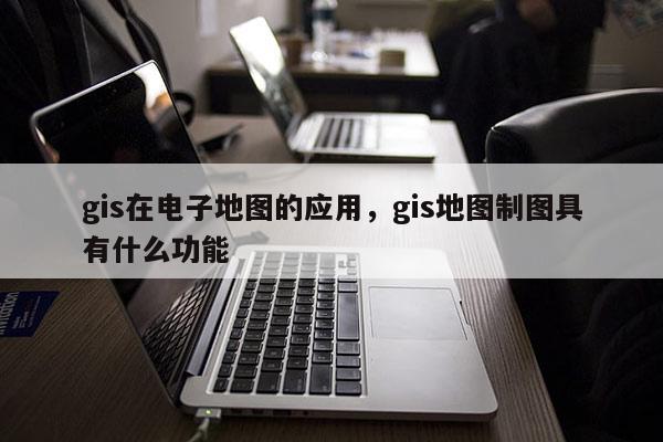 gis在电子地图的应用，gis地图制图具有什么功能