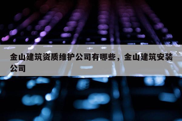 金山建筑资质维护公司有哪些，金山建筑安装公司
