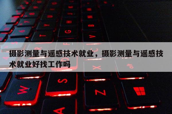 摄影测量与遥感技术就业，摄影测量与遥感技术就业好找工作吗