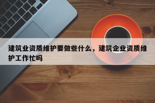 建筑业资质维护要做些什么，建筑企业资质维护工作忙吗
