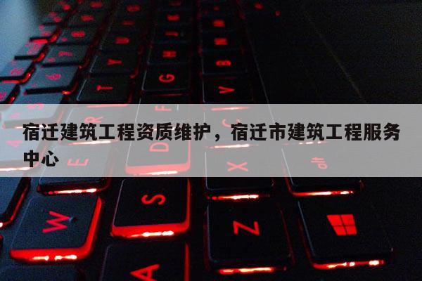 宿迁建筑工程资质维护，宿迁市建筑工程服务中心