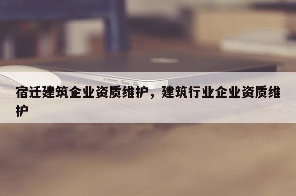 宿迁建筑企业资质维护，建筑行业企业资质维护
