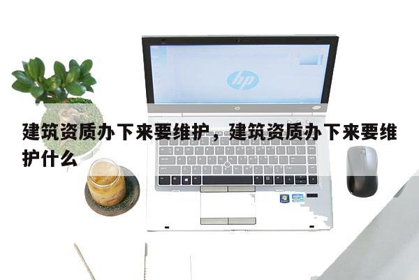 建筑资质办下来要维护，建筑资质办下来要维护什么