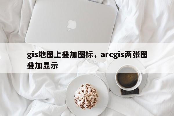 gis地图上叠加图标，arcgis两张图叠加显示