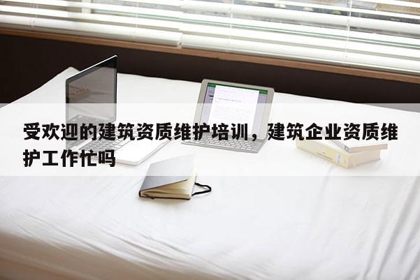 受欢迎的建筑资质维护培训，建筑企业资质维护工作忙吗