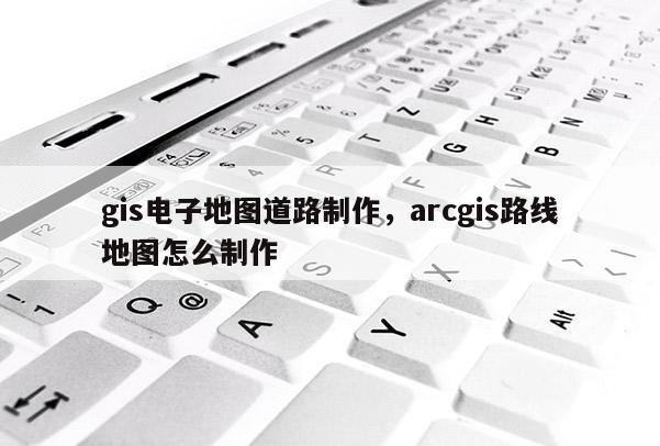 gis电子地图道路制作,arcgis路线地图怎么制作 gis电子地图道路制作,arcgis路线地图怎么制作