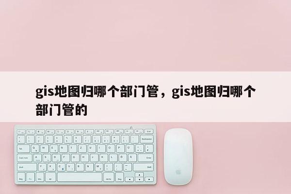 gis地图归哪个部门管，gis地图归哪个部门管的