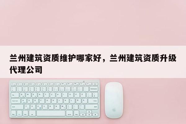 兰州建筑资质维护哪家好，兰州建筑资质升级代理公司