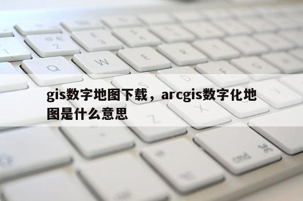 gis数字地图下载，arcgis数字化地图是什么意思
