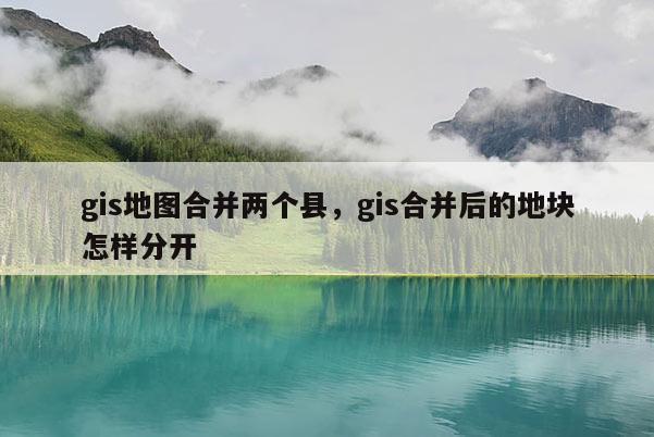 gis地图合并两个县，gis合并后的地块怎样分开