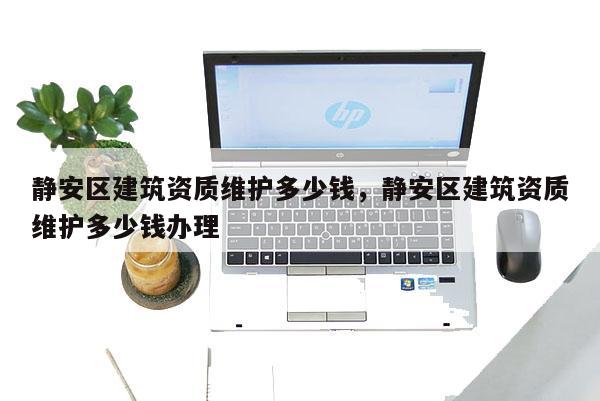 静安区建筑资质维护多少钱,静安区建筑资质维护多少钱办理 静安区建筑资质维护多少钱,静安区建筑资质维护多少钱办理