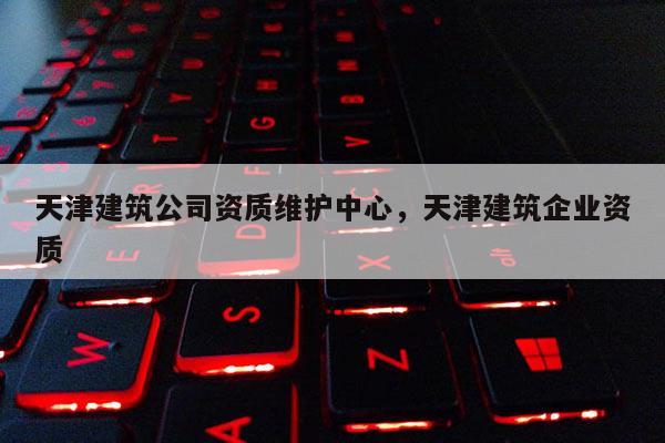 天津建筑公司资质维护中心，天津建筑企业资质