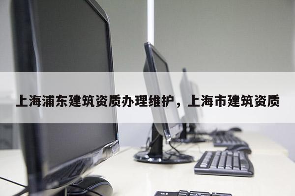 上海浦东建筑资质办理维护，上海市建筑资质