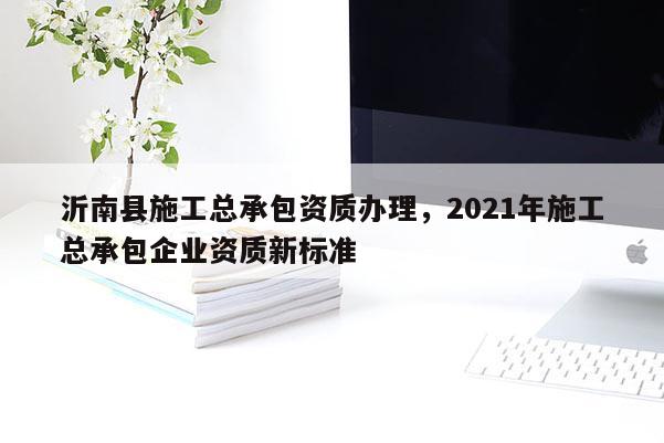 沂南县施工总承包资质办理，2021年施工总承包企业资质新标准