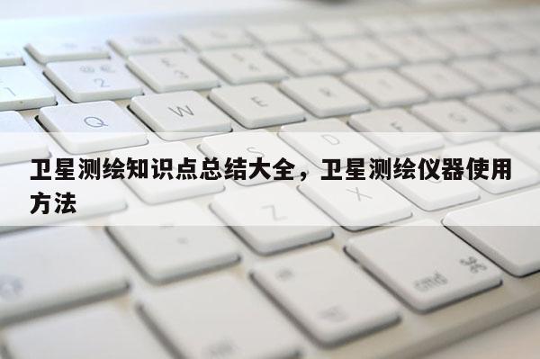 卫星测绘知识点总结大全，卫星测绘仪器使用方法