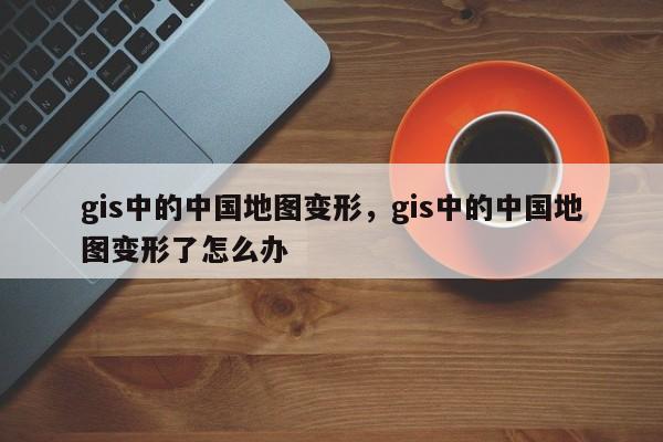 gis中的中国地图变形，gis中的中国地图变形了怎么办