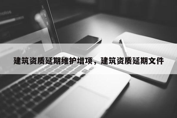 建筑资质延期维护增项，建筑资质延期文件