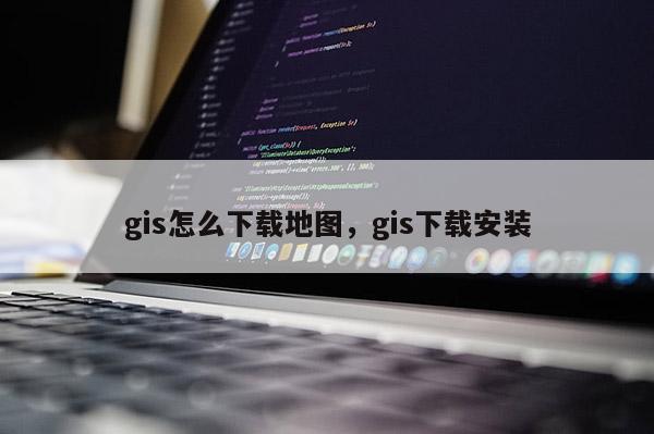 gis怎么下载地图，gis下载安装
