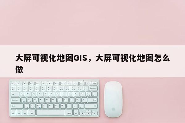 大屏可视化地图GIS，大屏可视化地图怎么做