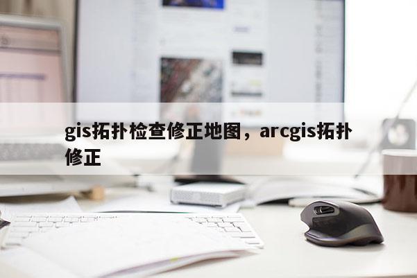 gis拓扑检查修正地图，arcgis拓扑修正