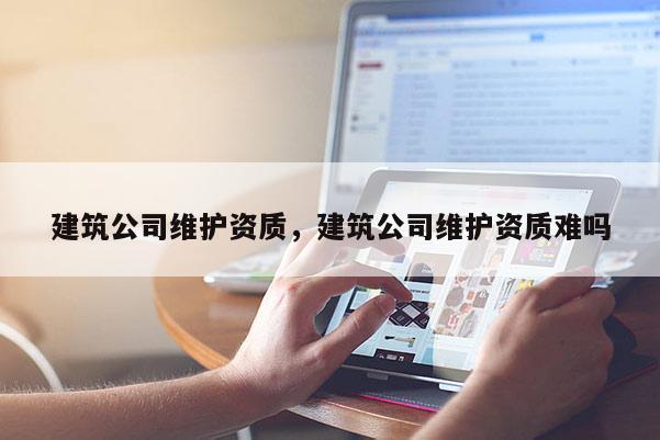 建筑公司维护资质，建筑公司维护资质难吗