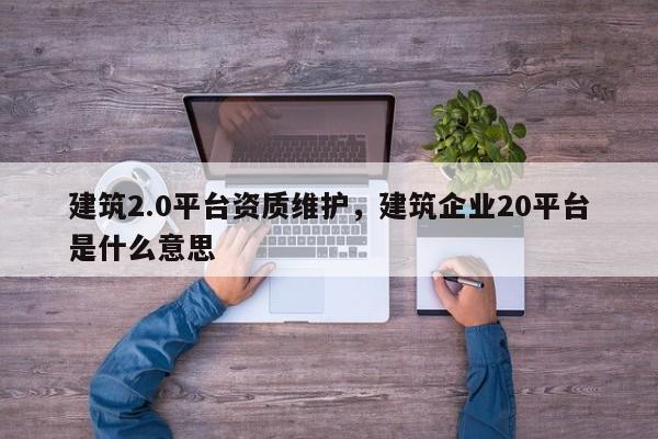 建筑2.0平台资质维护，建筑企业20平台是什么意思