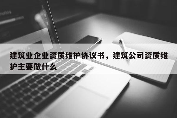 建筑业企业资质维护协议书，建筑公司资质维护主要做什么